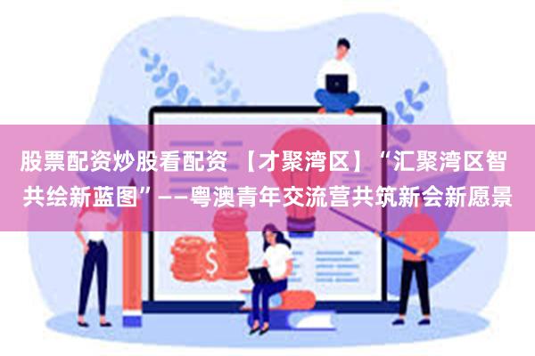 股票配资炒股看配资 【才聚湾区】“汇聚湾区智 共绘新蓝图”——粤澳青年交流营共筑新会新愿景
