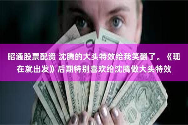 昭通股票配资 沈腾的大头特效给我笑翻了。《现在就出发》后期特别喜欢给沈腾做大头特效