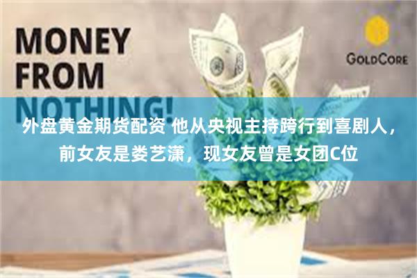 外盘黄金期货配资 他从央视主持跨行到喜剧人，前女友是娄艺潇，现女友曾是女团C位