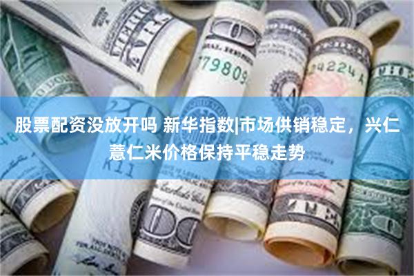 股票配资没放开吗 新华指数|市场供销稳定，兴仁薏仁米价格保持平稳走势