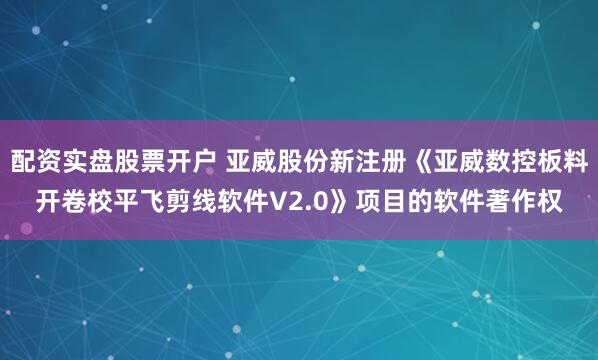 配资实盘股票开户 亚威股份新注册《亚威数控板料开卷校平飞剪线软件V2.0》项目的软件著作权