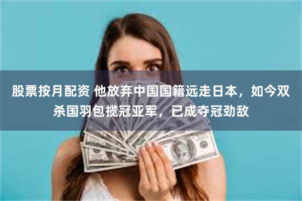 股票按月配资 他放弃中国国籍远走日本，如今双杀国羽包揽冠亚军，已成夺冠劲敌