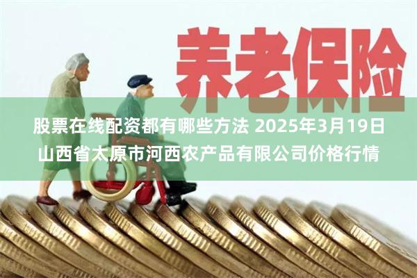 股票在线配资都有哪些方法 2025年3月19日山西省太原市河西农产品有限公司价格行情