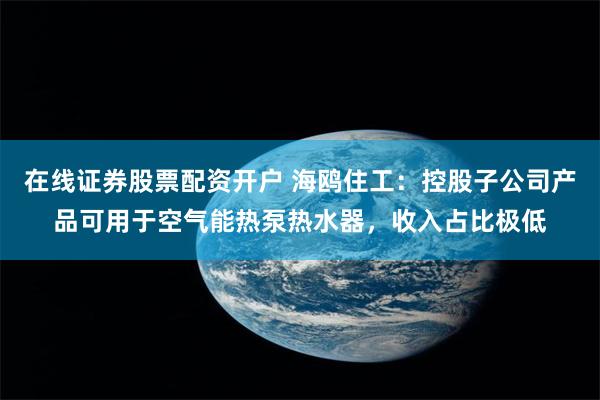 在线证券股票配资开户 海鸥住工：控股子公司产品可用于空气能热泵热水器，收入占比极低