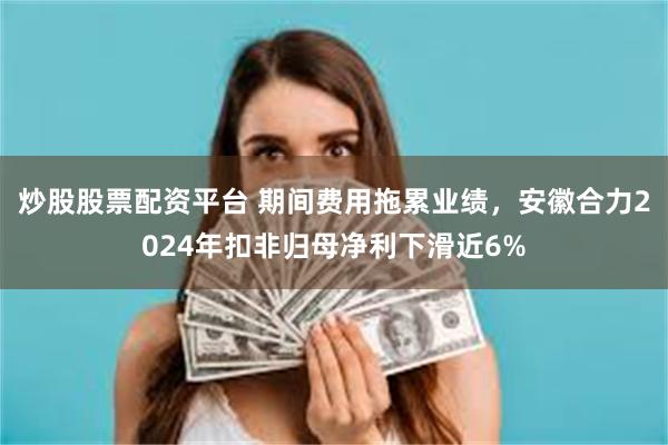炒股股票配资平台 期间费用拖累业绩，安徽合力2024年扣非归母净利下滑近6%