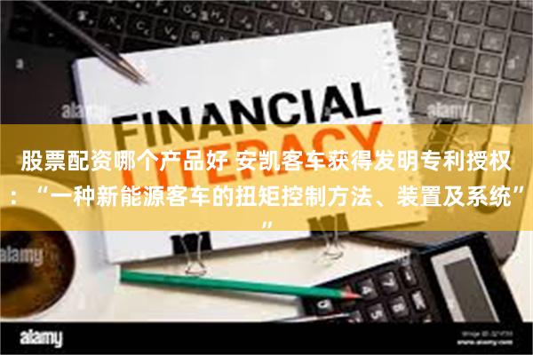 股票配资哪个产品好 安凯客车获得发明专利授权：“一种新能源客车的扭矩控制方法、装置及系统”