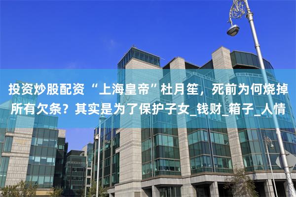 投资炒股配资 “上海皇帝”杜月笙，死前为何烧掉所有欠条？其实是为了保护子女_钱财_箱子_人情
