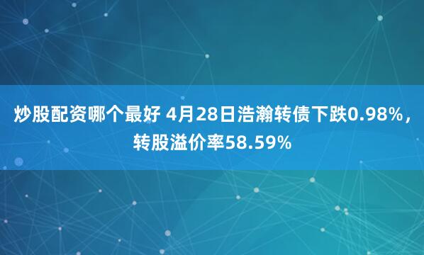 炒股配资哪个最好 4月28日浩瀚转债下跌0.98%，转股溢价率58.59%