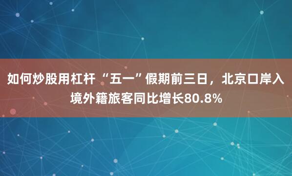 如何炒股用杠杆 “五一”假期前三日，北京口岸入境外籍旅客同比增长80.8%
