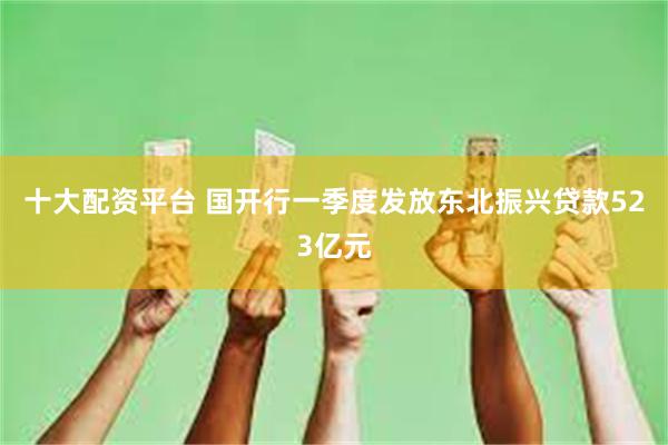 十大配资平台 国开行一季度发放东北振兴贷款523亿元