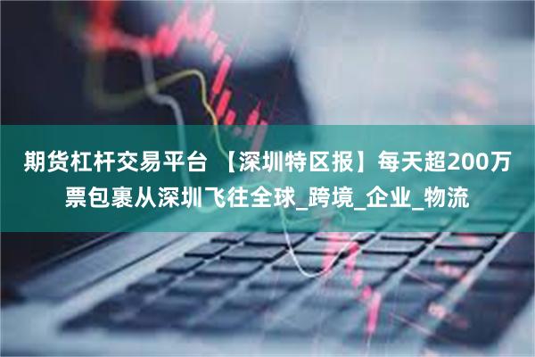 期货杠杆交易平台 【深圳特区报】每天超200万票包裹从深圳飞往全球_跨境_企业_物流