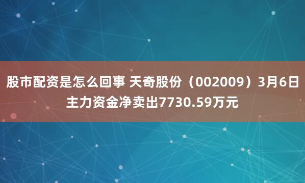 股市配资是怎么回事 天奇股份（002009）3月6日主力资金净卖出7730.59万元