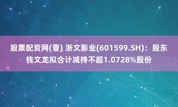 股票配资网(晋) 浙文影业(601599.SH)：股东钱文龙拟合计减持不超1.0728%股份