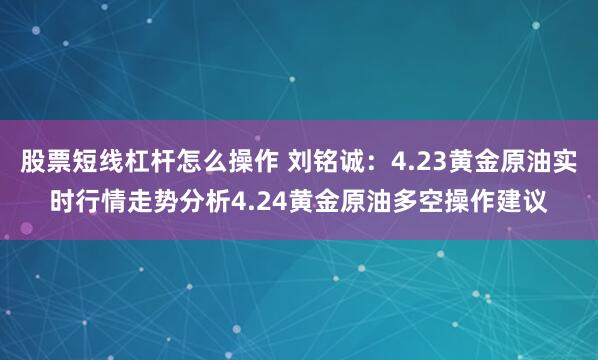 股票短线杠杆怎么操作 刘铭诚：4.23黄金原油实时行情走势分析4.24黄金原油多空操作建议