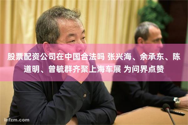 股票配资公司在中国合法吗 张兴海、余承东、陈道明、曾毓群齐聚上海车展 为问界点赞