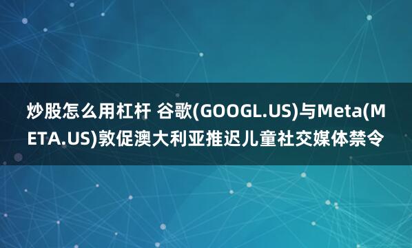 炒股怎么用杠杆 谷歌(GOOGL.US)与Meta(META.US)敦促澳大利亚推迟儿童社交媒体禁令