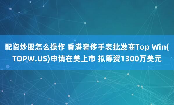 配资炒股怎么操作 香港奢侈手表批发商Top Win(TOPW.US)申请在美上市 拟筹资1300万美元