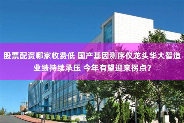 股票配资哪家收费低 国产基因测序仪龙头华大智造业绩持续承压 今年有望迎来拐点？