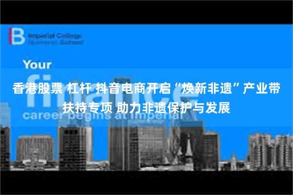 香港股票 杠杆 抖音电商开启“焕新非遗”产业带扶持专项 助力非遗保护与发展