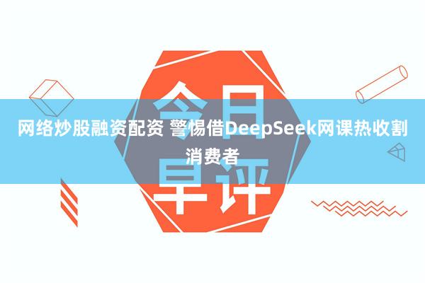 网络炒股融资配资 警惕借DeepSeek网课热收割消费者