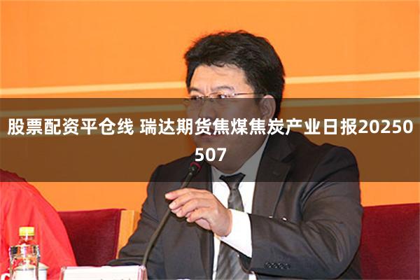 股票配资平仓线 瑞达期货焦煤焦炭产业日报20250507