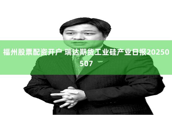 福州股票配资开户 瑞达期货工业硅产业日报20250507