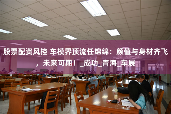 股票配资风控 车模界顶流任绵绵：颜值与身材齐飞，未来可期！_成功_青海_车展