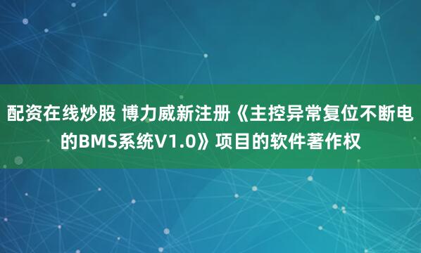 配资在线炒股 博力威新注册《主控异常复位不断电的BMS系统V1.0》项目的软件著作权