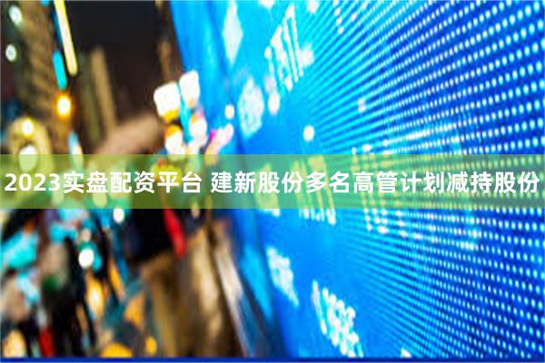 2023实盘配资平台 建新股份多名高管计划减持股份