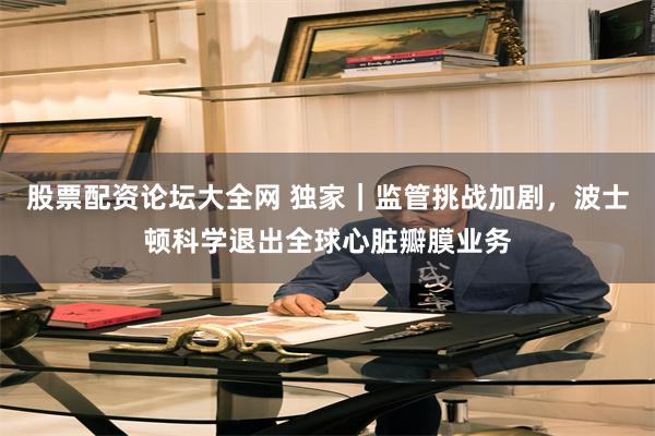 股票配资论坛大全网 独家｜监管挑战加剧，波士顿科学退出全球心脏瓣膜业务