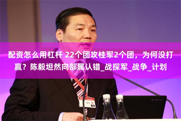 配资怎么用杠杆 22个团攻桂军2个团，为何没打赢？陈毅坦然向部属认错_战探军_战争_计划