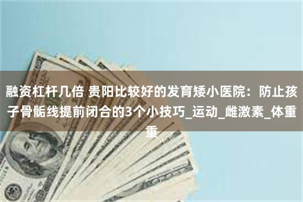 融资杠杆几倍 贵阳比较好的发育矮小医院：防止孩子骨骺线提前闭合的3个小技巧_运动_雌激素_体重