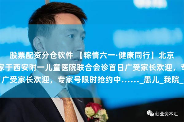股票配资分仓软件 【粽情六一·健康同行】北京儿科教授领衔多学科专家于西安附一儿童医院联合会诊首日广受家长欢迎，专家号限时抢约中……_患儿_我院_等候时间