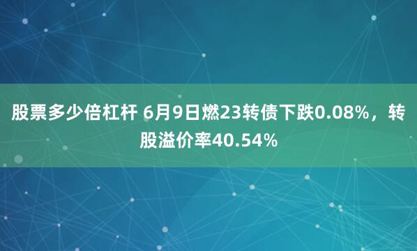股票多少倍杠杆 6月9日燃23转债下跌0.08%，转股溢价率40.54%