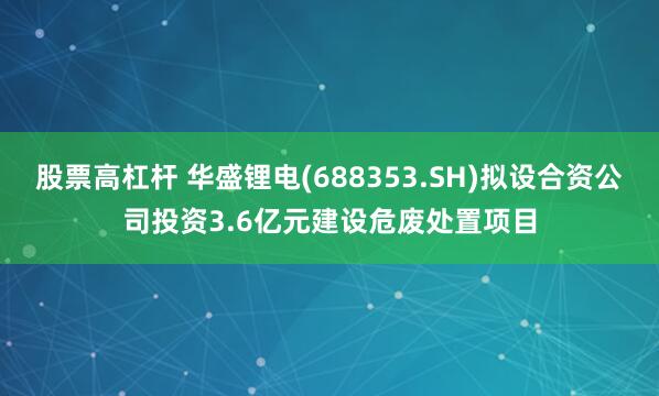 股票高杠杆 华盛锂电(688353.SH)拟设合资公司投资3.6亿元建设危废处置项目