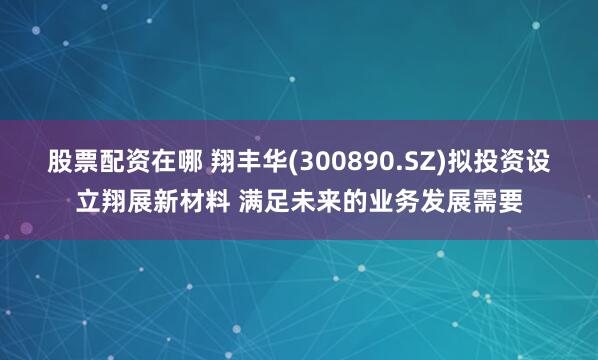 股票配资在哪 翔丰华(300890.SZ)拟投资设立翔展新材料 满足未来的业务发展需要