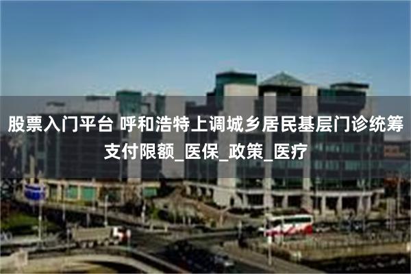 股票入门平台 呼和浩特上调城乡居民基层门诊统筹支付限额_医保_政策_医疗