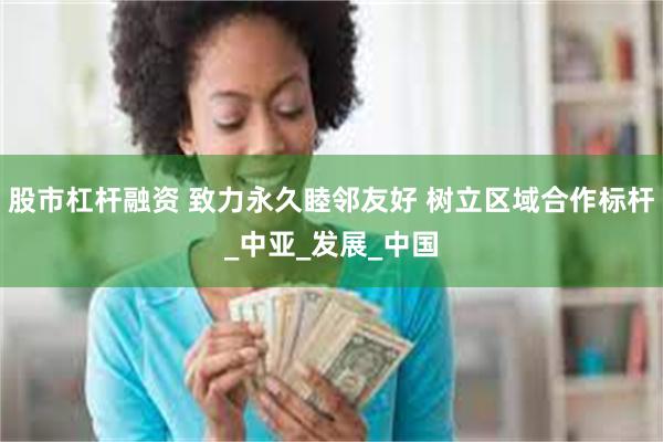 股市杠杆融资 致力永久睦邻友好 树立区域合作标杆_中亚_发展_中国