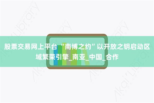 股票交易网上平台 “南博之约”以开放之钥启动区域繁荣引擎_南亚_中国_合作