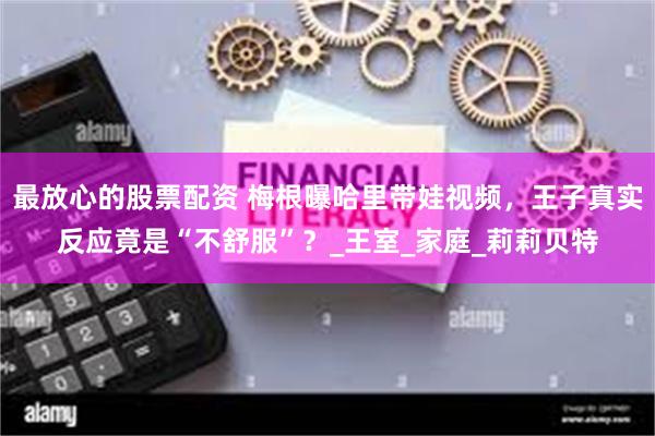 最放心的股票配资 梅根曝哈里带娃视频，王子真实反应竟是“不舒服”？_王室_家庭_莉莉贝特