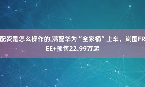配资是怎么操作的 满配华为“全家桶”上车，岚图FREE+预售22.99万起