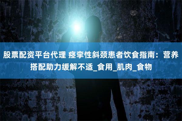 股票配资平台代理 痉挛性斜颈患者饮食指南：营养搭配助力缓解不适_食用_肌肉_食物