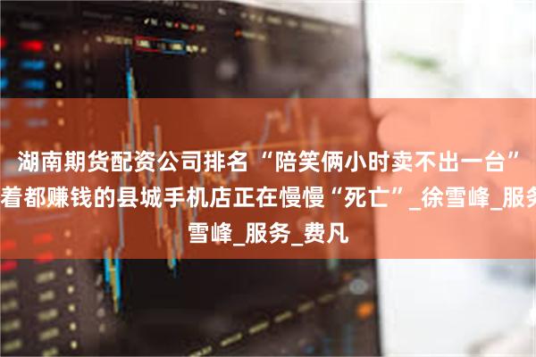 湖南期货配资公司排名 “陪笑俩小时卖不出一台”，曾躺着都赚钱的县城手机店正在慢慢“死亡”_徐雪峰_服务_费凡